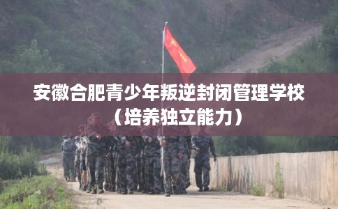 安徽合肥青少年叛逆封闭管理学校（培养独立能力）