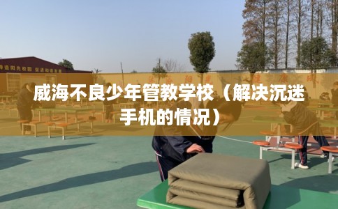 威海不良少年管教学校（解决沉迷手机的情况）