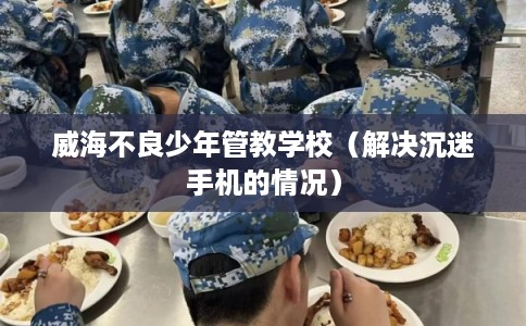 威海不良少年管教学校（解决沉迷手机的情况）