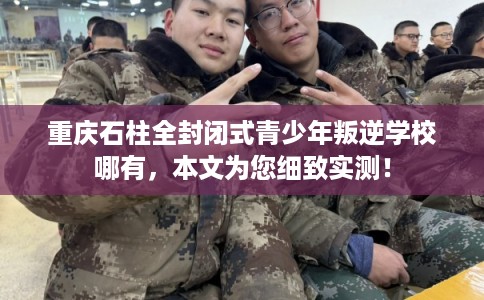 重庆石柱全封闭式青少年叛逆学校哪有，本文为您细致实测！