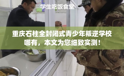 重庆石柱全封闭式青少年叛逆学校哪有，本文为您细致实测！