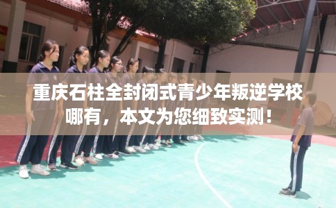 重庆石柱全封闭式青少年叛逆学校哪有，本文为您细致实测！