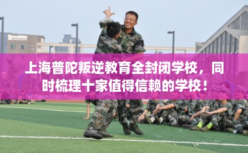 上海普陀叛逆教育全封闭学校，同时梳理十家值得信赖的学校！
