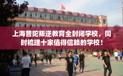 上海普陀叛逆教育全封闭学校，同时梳理十家值得信赖的学校！