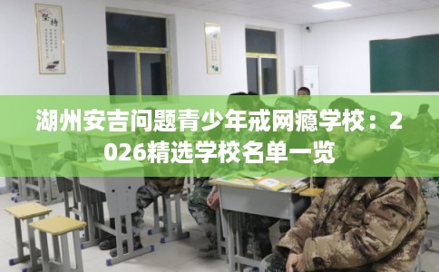 湖州安吉问题青少年戒网瘾学校：2026精选学校名单一览