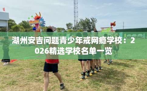 湖州安吉问题青少年戒网瘾学校：2026精选学校名单一览