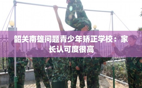 韶关南雄问题青少年矫正学校：家长认可度很高