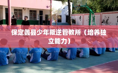 保定蠡县少年叛逆管教所(培养独立能力) 保定蠡县少年叛逆管教所(培养独立能力)