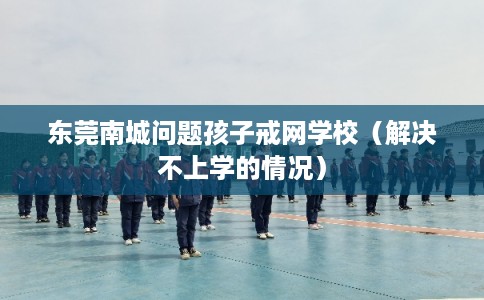 东莞南城问题孩子戒网学校（解决不上学的情况）