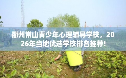 衢州常山青少年心理辅导学校,2026年当地优选学校排名推荐! 衢州常山青少年心理辅导学校,2026年当地优选学校排名推荐!