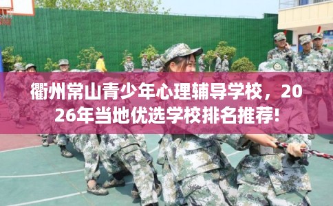 衢州常山青少年心理辅导学校，2026年当地优选学校排名推荐!