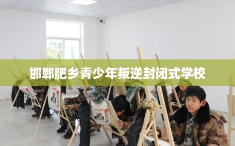 邯郸肥乡青少年叛逆封闭式学校