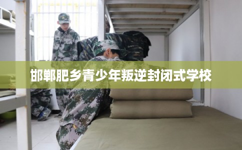 邯郸肥乡青少年叛逆封闭式学校