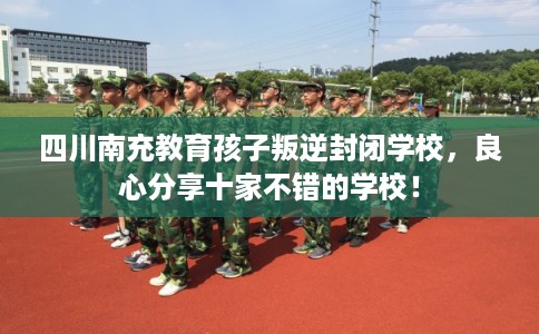 四川南充教育孩子叛逆封闭学校，良心分享十家不错的学校！