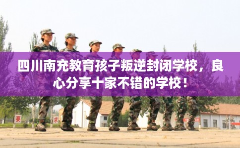 四川南充教育孩子叛逆封闭学校，良心分享十家不错的学校！