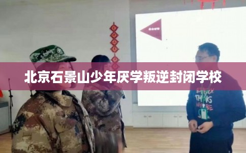 北京石景山少年厌学叛逆封闭学校