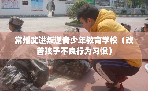 常州武进叛逆青少年教育学校（改善孩子不良行为习惯）