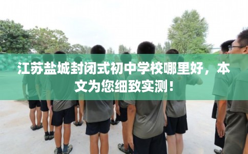 江苏盐城封闭式初中学校哪里好，本文为您细致实测！