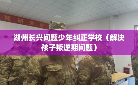 湖州长兴问题少年纠正学校(解决孩子叛逆期问题) 湖州长兴问题少年纠正学校(解决孩子叛逆期问题)
