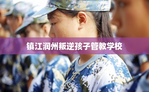 镇江润州叛逆孩子管教学校 镇江润州叛逆孩子管教学校