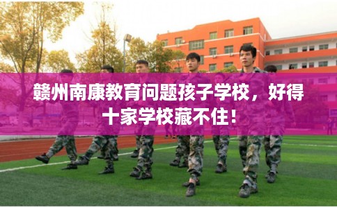 赣州南康教育问题孩子学校，好得十家学校藏不住！