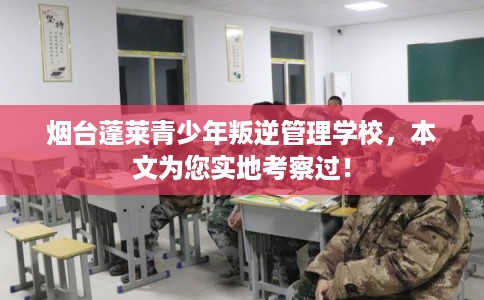 烟台蓬莱青少年叛逆管理学校，本文为您实地考察过！