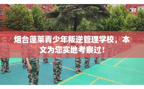 烟台蓬莱青少年叛逆管理学校，本文为您实地考察过！