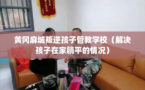 黄冈麻城叛逆孩子管教学校(解决孩子在家躺平的情况) 黄冈麻城叛逆孩子管教学校(解决孩子在家躺平的情况)