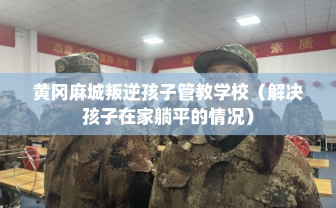 黄冈麻城叛逆孩子管教学校(解决孩子在家躺平的情况) 黄冈麻城叛逆孩子管教学校(解决孩子在家躺平的情况)