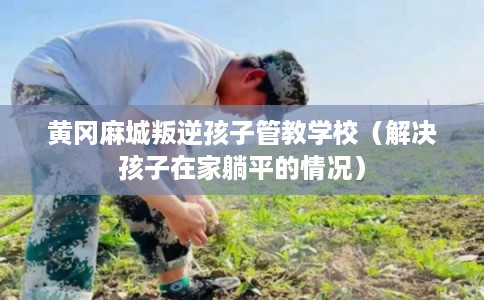 黄冈麻城叛逆孩子管教学校(解决孩子在家躺平的情况) 黄冈麻城叛逆孩子管教学校(解决孩子在家躺平的情况)