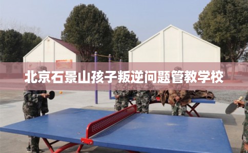 北京石景山孩子叛逆问题管教学校 北京石景山孩子叛逆问题管教学校