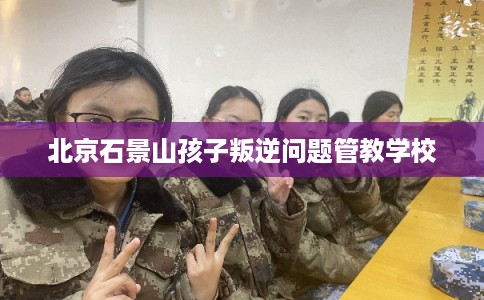 北京石景山孩子叛逆问题管教学校 北京石景山孩子叛逆问题管教学校