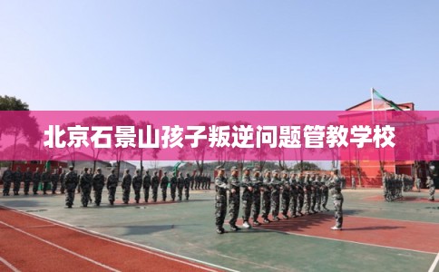 北京石景山孩子叛逆问题管教学校