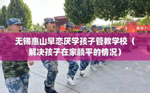 无锡惠山早恋厌学孩子管教学校(解决孩子在家躺平的情况) 无锡惠山早恋厌学孩子管教学校(解决孩子在家躺平的情况)