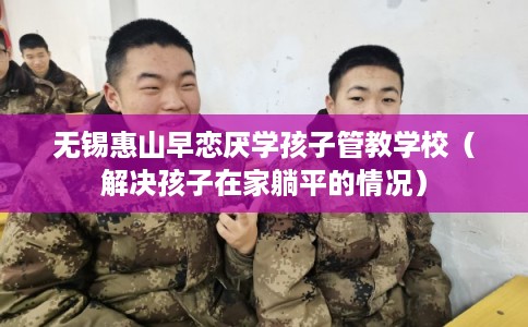 无锡惠山早恋厌学孩子管教学校(解决孩子在家躺平的情况) 无锡惠山早恋厌学孩子管教学校(解决孩子在家躺平的情况)