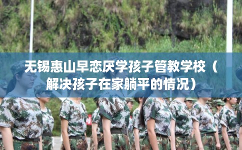 无锡惠山早恋厌学孩子管教学校(解决孩子在家躺平的情况) 无锡惠山早恋厌学孩子管教学校(解决孩子在家躺平的情况)