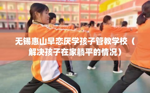 无锡惠山早恋厌学孩子管教学校（解决孩子在家躺平的情况）