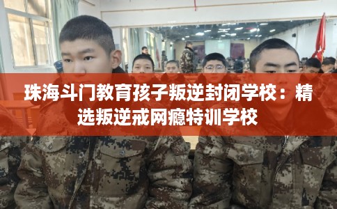 珠海斗门教育孩子叛逆封闭学校:精选叛逆戒网瘾特训学校 珠海斗门教育孩子叛逆封闭学校:精选叛逆戒网瘾特训学校