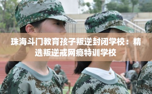 珠海斗门教育孩子叛逆封闭学校:精选叛逆戒网瘾特训学校 珠海斗门教育孩子叛逆封闭学校:精选叛逆戒网瘾特训学校