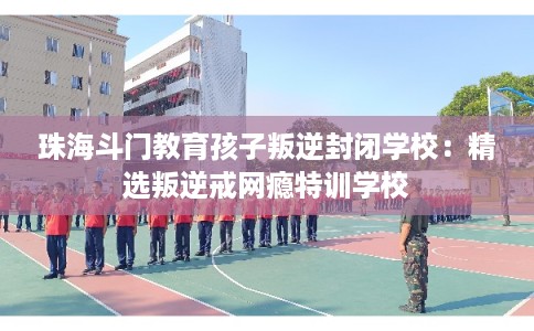 珠海斗门教育孩子叛逆封闭学校：精选叛逆戒网瘾特训学校