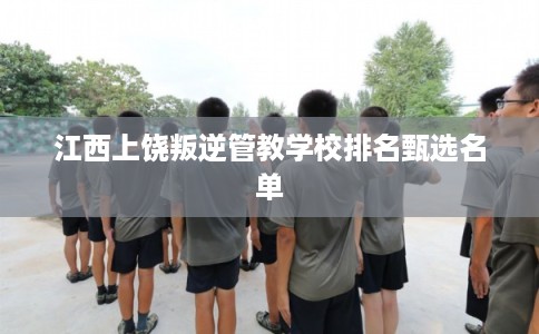 江西上饶叛逆管教学校排名甄选名单