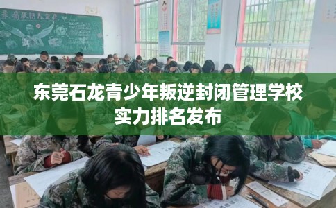 东莞石龙青少年叛逆封闭管理学校实力排名发布 东莞石龙青少年叛逆封闭管理学校实力排名发布