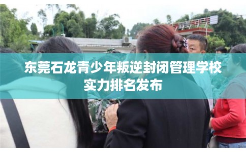 东莞石龙青少年叛逆封闭管理学校实力排名发布 东莞石龙青少年叛逆封闭管理学校实力排名发布