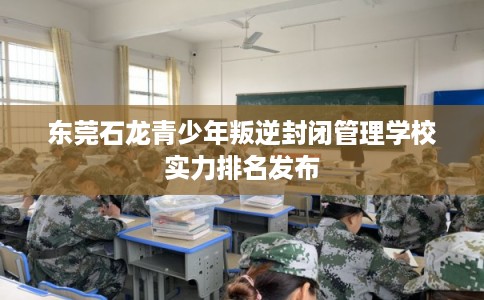 东莞石龙青少年叛逆封闭管理学校实力排名发布