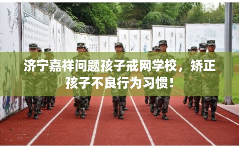 济宁嘉祥问题孩子戒网学校，矫正孩子不良行为习惯！