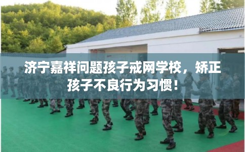 济宁嘉祥问题孩子戒网学校，矫正孩子不良行为习惯！