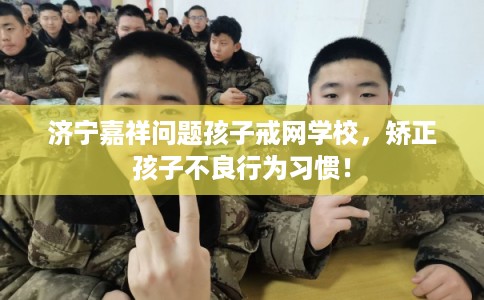 济宁嘉祥问题孩子戒网学校，矫正孩子不良行为习惯！