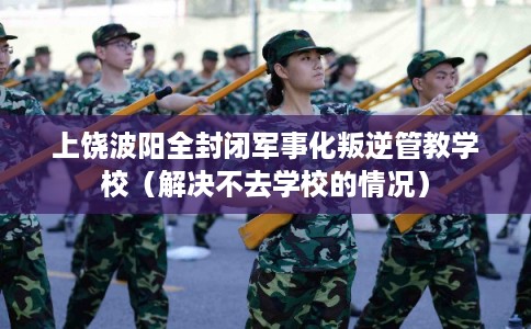 上饶波阳全封闭军事化叛逆管教学校（解决不去学校的情况）