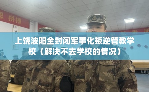 上饶波阳全封闭军事化叛逆管教学校（解决不去学校的情况）