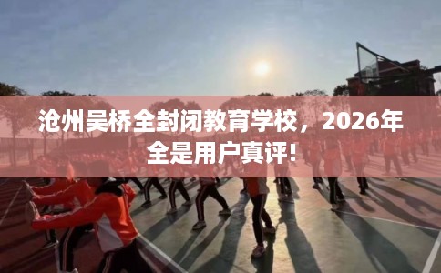 沧州吴桥全封闭教育学校，2026年全是用户真评!